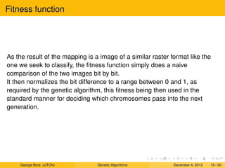 Fitness function
As the result of the mapping is a image of a similar raster format like the
one we seek to classify, the ﬁtness function simply does a naive
comparison of the two images bit by bit.
It then normalizes the bit difference to a range between 0 and 1, as
required by the genetic algorithm, this ﬁtness being then used in the
standard manner for deciding which chromosomes pass into the next
generation.
George Bora (UTCN) Genetic Algorithms December 4, 2013 19 / 20
 