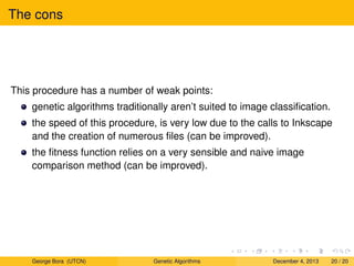 The cons
This procedure has a number of weak points:
genetic algorithms traditionally aren’t suited to image classiﬁcation.
the speed of this procedure, is very low due to the calls to Inkscape
and the creation of numerous ﬁles (can be improved).
the ﬁtness function relies on a very sensible and naive image
comparison method (can be improved).
George Bora (UTCN) Genetic Algorithms December 4, 2013 20 / 20
 