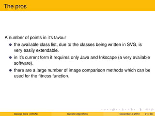 The pros
A number of points in it’s favour
the available class list, due to the classes being written in SVG, is
very easily extendable.
in it’s current form it requires only Java and Inkscape (a very available
software).
there are a large number of image comparison methods which can be
used for the ﬁtness function.
George Bora (UTCN) Genetic Algorithms December 4, 2013 21 / 20
 
