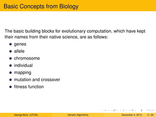 Basic Concepts from Biology
The basic building blocks for evolutionary computation, which have kept
their names from their native science, are as follows:
genes
allele
chromosome
individual
mapping
mutation and crossover
ﬁtness function
George Bora (UTCN) Genetic Algorithms December 4, 2013 3 / 20
 
