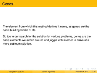 Genes
The element from which this method derives it name, as genes are the
basic building blocks of life.
So too in our search for the solution for various problems, genes are the
basic elements we switch around and juggle with in order to arrive at a
more optimum solution.
George Bora (UTCN) Genetic Algorithms December 4, 2013 4 / 20
 
