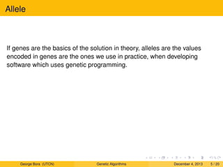 Allele
If genes are the basics of the solution in theory, alleles are the values
encoded in genes are the ones we use in practice, when developing
software which uses genetic programming.
George Bora (UTCN) Genetic Algorithms December 4, 2013 5 / 20
 