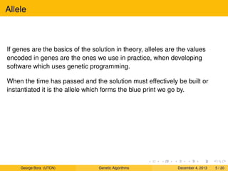 Allele
If genes are the basics of the solution in theory, alleles are the values
encoded in genes are the ones we use in practice, when developing
software which uses genetic programming.
When the time has passed and the solution must effectively be built or
instantiated it is the allele which forms the blue print we go by.
George Bora (UTCN) Genetic Algorithms December 4, 2013 5 / 20
 