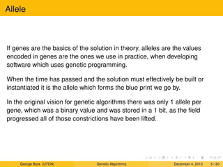 Allele
If genes are the basics of the solution in theory, alleles are the values
encoded in genes are the ones we use in practice, when developing
software which uses genetic programming.
When the time has passed and the solution must effectively be built or
instantiated it is the allele which forms the blue print we go by.
In the original vision for genetic algorithms there was only 1 allele per
gene, which was a binary value and was stored in a 1 bit, as the ﬁeld
progressed all of those constrictions have been lifted.
George Bora (UTCN) Genetic Algorithms December 4, 2013 5 / 20
 