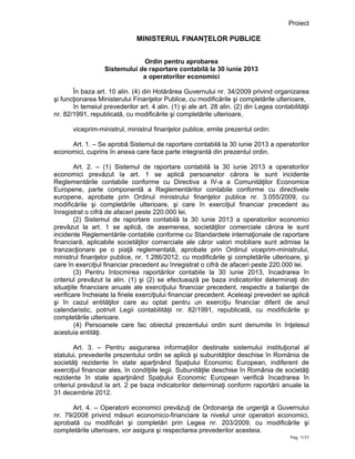 Proiect
Pag. 1/37
MINISTERUL FINANŢELOR PUBLICE
Ordin pentru aprobarea
Sistemului de raportare contabilă la 30 iunie 2013
a operatorilor economici
În baza art. 10 alin. (4) din Hotărârea Guvernului nr. 34/2009 privind organizarea
şi funcţionarea Ministerului Finanţelor Publice, cu modificările şi completările ulterioare,
în temeiul prevederilor art. 4 alin. (1) şi ale art. 28 alin. (2) din Legea contabilităţii
nr. 82/1991, republicată, cu modificările şi completările ulterioare,
viceprim-ministrul, ministrul finanţelor publice, emite prezentul ordin:
Art. 1. – Se aprobă Sistemul de raportare contabilă la 30 iunie 2013 a operatorilor
economici, cuprins în anexa care face parte integrantă din prezentul ordin.
Art. 2. – (1) Sistemul de raportare contabilă la 30 iunie 2013 a operatorilor
economici prevăzut la art. 1 se aplică persoanelor cărora le sunt incidente
Reglementările contabile conforme cu Directiva a IV-a a Comunităţilor Economice
Europene, parte componentă a Reglementărilor contabile conforme cu directivele
europene, aprobate prin Ordinul ministrului finanţelor publice nr. 3.055/2009, cu
modificările şi completările ulterioare, şi care în exerciţiul financiar precedent au
înregistrat o cifră de afaceri peste 220.000 lei.
(2) Sistemul de raportare contabilă la 30 iunie 2013 a operatorilor economici
prevăzut la art. 1 se aplică, de asemenea, societăţilor comerciale cărora le sunt
incidente Reglementările contabile conforme cu Standardele internaţionale de raportare
financiară, aplicabile societăţilor comerciale ale căror valori mobiliare sunt admise la
tranzacţionare pe o piaţă reglementată, aprobate prin Ordinul viceprim-ministrului,
ministrul finanţelor publice, nr. 1.286/2012, cu modificările şi completările ulterioare, şi
care în exerciţiul financiar precedent au înregistrat o cifră de afaceri peste 220.000 lei.
(3) Pentru întocmirea raportărilor contabile la 30 iunie 2013, încadrarea în
criteriul prevăzut la alin. (1) şi (2) se efectuează pe baza indicatorilor determinaţi din
situaţiile financiare anuale ale exerciţiului financiar precedent, respectiv a balanţei de
verificare încheiate la finele exerciţiului financiar precedent. Aceleaşi prevederi se aplică
şi în cazul entităţilor care au optat pentru un exerciţiu financiar diferit de anul
calendaristic, potrivit Legii contabilităţii nr. 82/1991, republicată, cu modificările şi
completările ulterioare.
(4) Persoanele care fac obiectul prezentului ordin sunt denumite în înţelesul
acestuia entităţi.
Art. 3. – Pentru asigurarea informaţiilor destinate sistemului instituţional al
statului, prevederile prezentului ordin se aplică şi subunităţilor deschise în România de
societăţi rezidente în state aparţinând Spaţiului Economic European, indiferent de
exerciţiul financiar ales, în condiţiile legii. Subunităţile deschise în România de societăţi
rezidente în state aparţinând Spaţiului Economic European verifică încadrarea în
criteriul prevăzut la art. 2 pe baza indicatorilor determinaţi conform raportării anuale la
31 decembrie 2012.
Art. 4. – Operatorii economici prevăzuţi de Ordonanţa de urgenţă a Guvernului
nr. 79/2008 privind măsuri economico-financiare la nivelul unor operatori economici,
aprobată cu modificări şi completări prin Legea nr. 203/2009, cu modificările şi
completările ulterioare, vor asigura şi respectarea prevederilor acesteia.
 