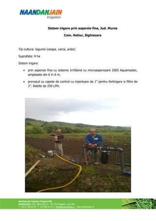 Sistem irigare prin aspersie fina, Jud. Mures

                                                Com. Hetiur, Sighisoara



Tip cultura: legume (ceapa, varza, ardei)

Suprafata: 4 ha

Sistem irigare:

    •    prin aspersie fina cu sisteme IrriStand cu microaspersoare 2005 Aquamaster,
         amplasate din 6 in 6 m.

    •    prevazut cu capete de control cu injectoare de 1” pentru fertirigare si filtre de
         3”. Debite de 250 LPH.




NaanDanJain Irrigation Projects SRL
Headquarters: Sos. Alexandriei nr. 116-118, Bragadiru, Jud. Ilfov
T: +40 21 369 40 55 F: +40 369 44 18 E: office@naandanjain.ro www.naandanjain.ro
 