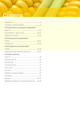 Cuprins
Introducere ............................................................. 3
Conceptul „Labirint Cascadă” .................................... 4
Linii de picurare cu presiune compensată
Naan PC............................................................... 5-9
AmnonDrip PC , CNL & PC AS ............................ 10-15
TopDrip PC & PC AS .......................................... 16-19
Linii de picurare cu pereţi groşi
TifDrip ............................................................. 20-21
J Turbo-Line ..................................................... 22-23
Linii de picurare cu pereţi subţiri
TalDrip ............................................................ 24-25
Chapin-Drip Tape (Bandă de picurare) ................ 26-27
Picurători tip buton
Click Tif ................................................................ 28
Accesorii Click Tif ................................................... 29
J-SC-PC-Plus ......................................................... 30
J-Turbo Key Plus.................................................... 31
Mini in Line ........................................................... 32
Vari Flow............................................................... 33
Supapă de scurgere laterală ................................... 34
LPD lateral ............................................................ 35
Accesorii .......................................................... 36-37
Întreţinerea sistemului de irigare prin picurare .... 38-39
 