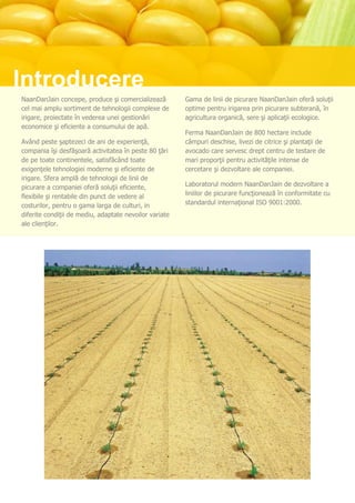 Introducere
NaanDanJain concepe, produce şi comercializează         Gama de linii de picurare NaanDanJain oferă soluţii
cel mai amplu sortiment de tehnologii complexe de       optime pentru irigarea prin picurare subterană, în
irigare, proiectate în vederea unei gestionări          agricultura organică, sere şi aplicaţii ecologice.
economice şi eficiente a consumului de apă.
                                                        Ferma NaanDanJain de 800 hectare include
Având peste şaptezeci de ani de experienţă,             câmpuri deschise, livezi de citrice şi plantaţii de
compania îşi desfăşoară activitatea în peste 80 ţări    avocado care servesc drept centru de testare de
de pe toate continentele, satisfăcând toate             mari proporţii pentru activităţile intense de
exigenţele tehnologiei moderne şi eficiente de          cercetare şi dezvoltare ale companiei.
irigare. Sfera amplă de tehnologii de linii de
picurare a companiei oferă soluţii eficiente,           Laboratorul modern NaanDanJain de dezvoltare a
flexibile şi rentabile din punct de vedere al           liniilor de picurare funcţionează în conformitate cu
costurilor, pentru o gama larga de culturi, in          standardul internaţional ISO 9001:2000.
diferite condiţii de mediu, adaptate nevoilor variate
ale clienţilor.
 
