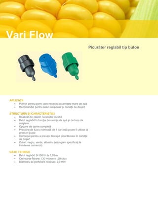 Vari Flow
                                                                       Picurător reglabil tip buton




APLICAŢII
      Potrivit pentru pomi care necesită o cantitate mare de apă
      Recomandat pentru soluri nisipoase şi condiţii de deşert

STRUCTURĂ ŞI CARACTERISTICI
      Realizat din plastic nereciclat durabil
      Debit reglabil în funcţie de cerinţa de apă şi de faza de
       creştere
      Opţiune de oprire completă
      Presiune de lucru nominală de 1 bar însă poate fi utilizat la
       presiuni joase
      Conceput pentru a preveni blocajul picurătorului în condiţii
       de deşert
      Culori: negru, verde, albastru (vă rugăm specificaţi la
       trimiterea comenzii)

DATE TEHNICE
      Debit reglabil: 0-100 l/h la 1,0 bar
      Cerinţă de filtrare: 130 microni (120 sită)
      Diametru de perforare necesar: 2,9 mm
 