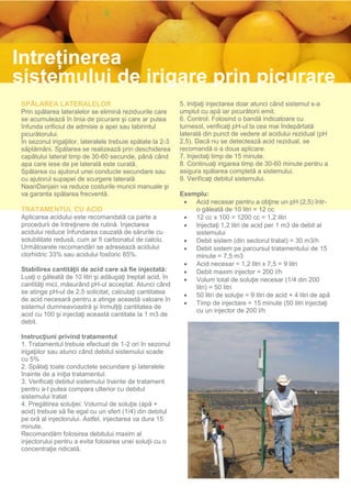 Întreținerea
sistemului de irigare prin picurare
SPĂLAREA LATERALELOR                                        5. Iniţiaţi injectarea doar atunci când sistemul s-a
Prin spălarea lateralelor se elimină reziduurile care       umplut cu apă iar picurătorii emit.
se acumulează în linia de picurare şi care ar putea         6. Control: Folosind o bandă indicatoare cu
înfunda orificiul de admisie a apei sau labirintul          turnesol, verificaţi pH-ul la cea mai îndepărtată
picurătorului.                                              laterală din punct de vedere al acidului rezidual (pH
În sezonul irigaţiilor, lateralele trebuie spălate la 2-3   2,5). Dacă nu se detectează acid rezidual, se
săptămâni. Spălarea se realizează prin deschiderea          recomandă o a doua aplicare.
capătului lateral timp de 30-60 secunde, până când          7. Injectaţi timp de 15 minute.
apa care iese de pe laterală este curată.                   8. Continuaţi irigarea timp de 30-60 minute pentru a
Spălarea cu ajutorul unei conducte secundare sau            asigura spălarea completă a sistemului.
cu ajutorul supapei de scurgere laterală                    9. Verificaţi debitul sistemului.
NaanDanjain va reduce costurile muncii manuale şi
va garanta spălarea frecventă.                              Exemplu:
                                                              Acid necesar pentru a obţine un pH (2,5) într-
TRATAMENTUL CU ACID                                             o găleată de 10 litri = 12 cc
Aplicarea acidului este recomandată ca parte a                12 cc x 100 = 1200 cc = 1,2 litri
procedurii de întreţinere de rutină. Injectarea               Injectaţi 1,2 litri de acid per 1 m3 de debit al
acidului reduce înfundarea cauzată de sărurile cu               sistemului
solubilitate redusă, cum ar fi carbonatul de calciu.          Debit sistem (din sectorul tratat) = 30 m3/h
Următoarele recomandări se adresează acidului                 Debit sistem pe parcursul tratamentului de 15
clorhidric 33% sau acidului fosforic 85%.                       minute = 7,5 m3
                                                              Acid necesar = 1,2 litri x 7,5 = 9 litri
Stabilirea cantităţii de acid care să fie injectată:          Debit maxim injector = 200 l/h
Luaţi o găleată de 10 litri şi adăugaţi treptat acid, în      Volum total de soluţie necesar (1/4 din 200
cantităţi mici, măsurând pH-ul acceptat. Atunci când            litri) = 50 litri
se atinge pH-ul de 2,5 solicitat, calculaţi cantitatea        50 litri de soluţie = 9 litri de acid + 4 litri de apă
de acid necesară pentru a atinge această valoare în
                                                              Timp de injectare = 15 minute (50 litri injectaţi
sistemul dumneavoastră şi înmulţiţi cantitatea de
                                                                cu un injector de 200 l/h
acid cu 100 şi injectaţi această cantitate la 1 m3 de
debit.

Instrucţiuni privind tratamentul
1. Tratamentul trebuie efectuat de 1-2 ori în sezonul
irigaţiilor sau atunci când debitul sistemului scade
cu 5%
2. Spălaţi toate conductele secundare şi lateralele
înainte de a iniţia tratamentul.
3. Verificaţi debitul sistemului înainte de tratament
pentru a-l putea compara ulterior cu debitul
sistemului tratat
4. Pregătirea soluţiei: Volumul de soluţie (apă +
acid) trebuie să fie egal cu un sfert (1/4) din debitul
pe oră al injectorului. Astfel, injectarea va dura 15
minute.
Recomandăm folosirea debitului maxim al
injectorului pentru a evita folosirea unei soluţii cu o
concentraţie ridicată.
 