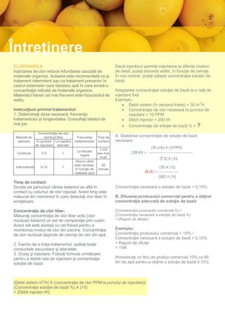 Întreţinere
CLORINAREA                                                          Dacă injectorul permite injectarea la diferite niveluri
Injectarea de clor reduce înfundarea cauzată de                     de debit, puteţi proceda astfel, în funcţie de cerinţe.
materiale organice. Aceasta este recomandată ca şi                  În caz contrar, puteţi adapta concentraţia soluţiei de
tratament intermitent sau ca tratament preventiv în                 bază.
cadrul sistemelor care folosesc apă în care există o
concentraţie ridicată de materiale organice.                        Adaptarea concentraţiei soluţiei de bază la o rată de
Materialul folosit cel mai frecvent este hipocloritul de            injectare fixă:
sodiu.                                                              Exemplu:
                                                                         Debit sistem (în sectorul tratat) = 30 m3/h
Instrucţiuni privind tratamentul:                                        Concentraţie de clor necesară la punctul de
1. Determinaţi doza necesară, frecvenţa                                     injectare = 10 PPM
tratamentului şi longevitatea. Consultaţi tabelul de                     Debit injector = 200 l/h
mai jos:                                                                 Concentraţie de soluţie de bază % = ?
                  Concentraţie de clor
 Metodă de            rezidual liber       Frecvenţa Timp de        A. Stabilirea concentraţiei de soluţie de bază
  aplicare       În punctul La capătul   tratamentului contact      necesare:
                de injectare lateralei
                                                           1 oră
                                          La fiecare
  Continuă         3-5          1                         sau mai
                                           irigare
                                                            mult
                                          Atunci când
                                         este necesar,     30
 Intermitentă      5-10         1
                                          în funcţie de   minute
                                         calitatea apei

Timp de contact:
Durata pe parcursul căreia sistemul se află în                      Concentraţia necesară a soluţiei de bază = 0,15%
contact cu volumul de clor injectat. Acest timp este
măsurat din momentul în care detectaţi clor liber în                B. Diluarea produsului comercial pentru a obţine
emiţătoare.                                                         concentraţia adecvată de soluţie de bază:

Concentraţie de clor liber:                                         (Concentraţia produsului comercial %) /
Măsuraţi concentraţia de clor liber activ (clor                     (Concentraţie necesară a soluţiei de bază %)
rezidual) folosind un set de comparaţie prin culori.                = (Raport de diluţie)
Acest set este acelaşi cu cel folosit pentru a
monitoriza nivelul de clor din piscine. Concentraţia                Exemplu:
de clor rezidual depinde de cerinţa de clor din apă.                Concentraţia produsului comercial = 10% /
                                                                    Concentraţie necesară a soluţiei de bază = 0,15%
2. Înainte de a iniţia tratamentul, spălaţi toate                   = Raport de diluţie
conductele secundare şi lateralele.                                 = 1/66
3. Dozaj şi injectare: Folosiţi formula următoare
pentru a stabili rata de injectare şi concentraţia                  Amestecaţi un litru de produs comercial 10% cu 66
soluţiei de bază:                                                   litri de apă pentru a obţine o soluţie de bază 0,15%.



(Debit sistem m3/h) X (concentraţie de clor PPM la punctul de injectare)/
(Concentraţia soluţiei de bază %) X (10)
= (Debit injector l/h)
 