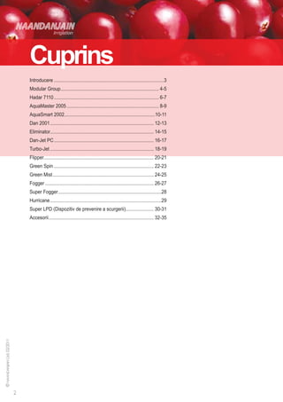 Cuprins
Introducere.......................................................................................3
Modular Group............................................................................. 4-5
Hadar 7110................................................................................... 6-7
AquaMaster 2005......................................................................... 8-9
AquaSmart 2002.......................................................................10-11
Dan 2001.................................................................................. 12-13
Eliminator................................................................................. 14-15
Dan-Jet PC............................................................................... 16-17
Turbo-Jet.................................................................................. 18-19
Flipper...................................................................................... 20-21
Green Spin............................................................................... 22-23
Green Mist................................................................................ 24-25
Fogger...................................................................................... 26-27
Super Fogger.................................................................................28
Hurricane........................................................................................29
Super LPD (Dispozitiv de prevenire a scurgerii)...................... 30-31
Accesorii................................................................................... 32-35
 