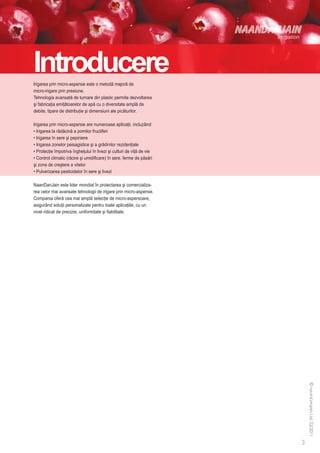 Introducere
Irigarea prin micro-aspersie este o metodă majoră de
micro-irigare prin presiune.
Tehnologia avansată de turnare din plastic permite dezvoltarea
şi fabricaţia emiţătoarelor de apă cu o diversitate amplă de
debite, tipare de distribuţie şi dimensiuni ale picăturilor.

Irigarea prin micro-aspersie are numeroase aplicaţii, incluzând:
• Irigarea la rădăcină a pomilor fructiferi
• Irigarea în sere şi pepiniere
• Irigarea zonelor peisagistice şi a grădinilor rezidenţiale
• Protecţie împotriva îngheţului în livezi şi culturi de viţă de vie
• Control climatic (răcire şi umidificare) în sere, ferme de păsări
şi zone de creştere a vitelor
• Pulverizarea pesticidelor în sere şi livezi

NaanDanJain este lider mondial în proiectarea şi comercializa-
rea celor mai avansate tehnologii de irigare prin micro-aspersie.
Compania oferă cea mai amplă selecţie de micro-aspersoare,
asigurând soluţii personalizate pentru toate aplicaţiile, cu un
nivel ridicat de precizie, uniformitate şi fiabilitate.
 