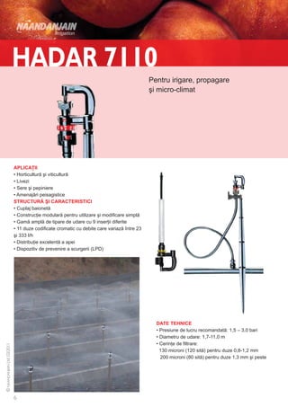 Pentru irigare, propagare
                                                                şi micro-climat




APLICAŢII
• Horticultură şi viticultură
• Livezi
• Sere şi pepiniere
• Amenajări peisagistice
STRUCTURĂ ŞI CARACTERISTICI
• Cuplaj baionetă
• Construcţie modulară pentru utilizare şi modificare simplă
• Gamă amplă de tipare de udare cu 9 inserţii diferite
• 11 duze codificate cromatic cu debite care variază între 23
şi 333 l/h
• Distribuţie excelentă a apei
• Dispozitiv de prevenire a scurgerii (LPD)




                                                                  DATE TEHNICE
                                                                  • Presiune de lucru recomandată: 1,5 – 3,0 bari
                                                                  • Diametru de udare: 1,7-11,0 m
                                                                  • Cerinţe de filtrare:
                                                                    130 microni (120 sită) pentru duze 0,8-1,2 mm
                                                                    200 microni (80 sită) pentru duze 1,3 mm şi peste
 