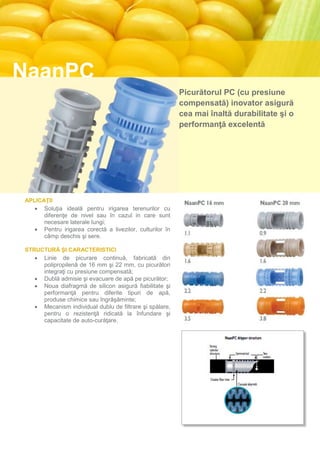 NaanPC
                                                          Picurătorul PC (cu presiune
                                                          compensată) inovator asigură
                                                          cea mai înaltă durabilitate şi o
                                                          performanţă excelentă




APLICAŢII
    Soluţia ideală pentru irigarea terenurilor cu
      diferenţe de nivel sau în cazul in care sunt
      necesare laterale lungi;
    Pentru irigarea corectă a livezilor, culturilor în
      câmp deschis şi sere.

STRUCTURĂ ŞI CARACTERISTICI
    Linie de picurare continuă, fabricată din
     polipropilenă de 16 mm şi 22 mm, cu picurători
     integraţi cu presiune compensată;
    Dublă admisie şi evacuare de apă pe picurător;
    Noua diafragmă de silicon asigură fiabilitate şi
     performanţă pentru diferite tipuri de apă,
     produse chimice sau îngrăşăminte;
    Mecanism individual dublu de filtrare şi spălare,
     pentru o rezistenţă ridicată la înfundare şi
     capacitate de auto-curăţare.

Structura picurătorului NaanPC

Structură cilindrică puternică
Simetric
Două orificii de evacuare
Admisie dublă cu filtru
Cascadă labirint
 