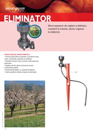 Micro-aspersor de reglare a debitului,
                                                        rezistent la insecte, pentru irigarea
                                                        la rădăcină.




STRUCTURĂ ŞI CARACTERISTICI
• Previne pătrunderea insectelor, incluzând furnici,
melci, urechelniţe, păianjeni şi cărăbuşi.
• Rezistent la praf, nisip, buruieni şi alte elemente
exterioare.
• Reglare de flux pentru economie de apă
şi eficacitate optimă
• Performanţă fiabilă, nu necesită întreţinere
• Gamă amplă de debite şi tipare de distribuţie                                   tijă 37
 