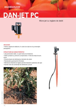 Micro-jet cu reglare de debit




APLICAŢII
• Pentru irigarea la rădăcină, în culturi de viţă de vie şi amenajări
peisagistice

STRUCTURĂ ŞI CARACTERISTICI
• Jet pulverizator static, cu grad redus de întreţinere
• Debit constant cu presiune compensată, în interval amplu de pre-
siune
• Diverse tipare de distribuţie şi diametre de udare
• Rezistenţă superioară la înfundare
• Membrana flotantă de reglare permite traiectorii spaţioase ale apei
• Număr mare de combinaţii de distribuitor şi duză
 
