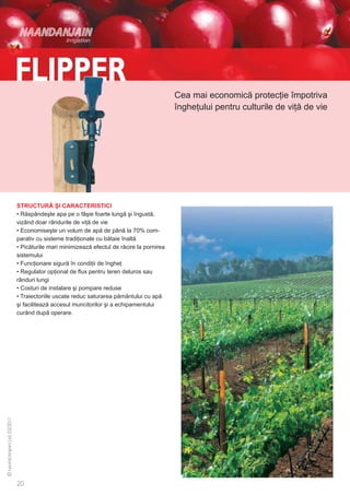 Cea mai economică protecţie împotriva
                                                              îngheţului pentru culturile de viţă de vie




STRUCTURĂ ŞI CARACTERISTICI
• Răspândeşte apa pe o fâşie foarte lungă şi îngustă,
vizând doar rândurile de viţă de vie
• Economiseşte un volum de apă de până la 70% com-
parativ cu sisteme tradiţionale cu bătaie înaltă
• Picăturile mari minimizează efectul de răcire la pornirea
sistemului
• Funcţionare sigură în condiţii de îngheţ
• Regulator opţional de flux pentru teren deluros sau
rânduri lungi
• Costuri de instalare şi pompare reduse
• Traiectoriile uscate reduc saturarea pământului cu apă
şi facilitează accesul muncitorilor şi a echipamentului
curând după operare.
 