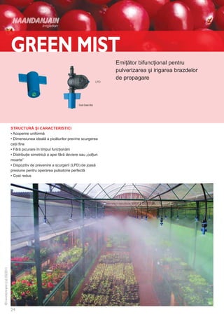 Emiţător bifuncţional pentru
                                                             pulverizarea şi irigarea brazdelor
                                                             de propagare



                                           Duză Green Mist




STRUCTURĂ ŞI CARACTERISTICI
• Acoperire uniformă
• Dimensiunea ideală a picăturilor previne scurgerea
ceţii fine
• Fără picurare în timpul funcţionării
• Distribuţie simetrică a apei fără deviere sau „colţuri
moarte”
• Dispozitiv de prevenire a scurgerii (LPD) de joasă
presiune pentru operarea pulsatorie perfectă
• Cost redus
 