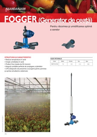 (Generator de ceaţă)
                                                              Pentru răcorirea şi umidificarea optimă
                                                              a serelor




STRUCTURĂ ŞI CARACTERISTICI
                                                              DUZE OPŢIONALE
• Reduce temperatura în seră
                                                                    Culoare            Albastru   Portocaliu   Roşu   Negru
• Creşte umiditatea în seră
• Picături fine (medie de 55 microni)                          Debit l/h la 4,0 bari

• Asigură condiţiile perfecte de propagare a plantelor
• LPD (Dispozitiv de prevenire a scurgerii) pentru pornirea
şi oprirea simultană a sistemului
 