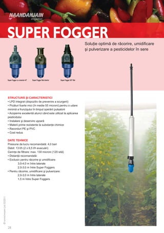 Soluţie optimă de răcorire, umidificare
                                                                                       şi pulverizare a pesticidelor în sere




Super Fogger cu conector 4/7   Super Fogger filet interior   Super Fogger 3/8“ filet




STRUCTURĂ ŞI CARACTERISTICI
• LPD integrat (dispozitiv de prevenire a scurgerii)
• Picături foarte mici (în medie 55 microni) pentru o udare
minimă a frunzişului în timpul operării pulsatorii
• Acoperire excelentă atunci când este utilizat la aplicarea
pesticidului
• Instalare şi deservire uşoară
• Materii prime rezistente la substanţe chimice
• Racorduri PE şi PVC
• Cost redus

DATE TEHNICE
Presiune de lucru recomandată: 4,0 bari
Debit: 13 l/h (2 x 6,5 l/h evacuări)
Cerinţe de filtrare: max. 130 microni (120 sită)
• Distanţă recomandată:
• Exclusiv pentru răcorire şi umidificare:
	       3,0-4,0 m între laterale
	       2,0-3,0 m între Super Foggers
• Pentru răcorire, umidificare şi pulverizare:
	       2,0-3,0 m între laterale
	       1,5 m între Super Foggers
 