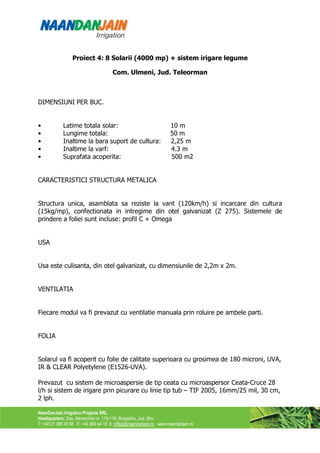 Proiect 4: 8 Solarii (4000 mp) + sistem irigare legume

                                      Com. Ulmeni, Jud. Teleorman



DIMENSIUNI PER BUC.


•           Latime totala solar:                                    10 m
•           Lungime totala:                                         50 m
•           Inaltime la bara suport de cultura:                     2,25 m
•           Inaltime la varf:                                       4.3 m
•           Suprafata acoperita:                                    500 m2


CARACTERISTICI STRUCTURA METALICA


Structura unica, asamblata sa reziste la vant (120km/h) si incarcare din cultura
(15kg/mp), confectionata in intregime din otel galvanizat (Z 275). Sistemele de
prindere a foliei sunt incluse: profil C + Omega


USA


Usa este culisanta, din otel galvanizat, cu dimensiunile de 2,2m x 2m.


VENTILATIA


Fiecare modul va fi prevazut cu ventilatie manuala prin roluire pe ambele parti.


FOLIA


Solarul va fi acoperit cu folie de calitate superioara cu grosimea de 180 microni, UVA,
IR & CLEAR Polyetylene (E1526-UVA).

Prevazut cu sistem de microaspersie de tip ceata cu microaspersor Ceata-Cruce 28
l/h si sistem de irigare prin picurare cu linie tip tub – TIF 2005, 16mm/25 mil, 30 cm,
2 lph.

NaanDanJain Irrigation Projects SRL
Headquarters: Sos. Alexandriei nr. 116-118, Bragadiru, Jud. Ilfov
T: +40 21 369 40 55 F: +40 369 44 18 E: office@naandanjain.ro www.naandanjain.ro
 