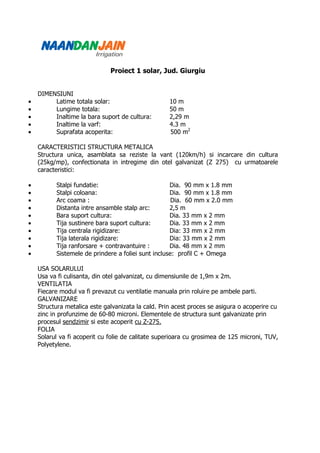 Proiect 1 solar, Jud. Giurgiu


    DIMENSIUNI
•        Latime totala solar:                       10 m
•        Lungime totala:                            50 m
•        Inaltime la bara suport de cultura:        2,29 m
•        Inaltime la varf:                          4.3 m
•        Suprafata acoperita:                       500 m2

    CARACTERISTICI STRUCTURA METALICA
    Structura unica, asamblata sa reziste la vant (120km/h) si incarcare din cultura
    (25kg/mp), confectionata in intregime din otel galvanizat (Z 275) cu urmatoarele
    caracteristici:

•         Stalpi fundatie:                          Dia. 90 mm x 1.8 mm
•         Stalpi coloana:                           Dia. 90 mm x 1.8 mm
•         Arc coama :                                Dia. 60 mm x 2.0 mm
•         Distanta intre ansamble stalp arc:        2,5 m
•         Bara suport cultura:                      Dia. 33 mm x 2 mm
•         Tija sustinere bara suport cultura:       Dia. 33 mm x 2 mm
•         Tija centrala rigidizare:                 Dia: 33 mm x 2 mm
•         Tija laterala rigidizare:                 Dia: 33 mm x 2 mm
•         Tija ranforsare + contravantuire :        Dia. 48 mm x 2 mm
•         Sistemele de prindere a foliei sunt incluse: profil C + Omega

    USA SOLARULUI
    Usa va fi culisanta, din otel galvanizat, cu dimensiunile de 1,9m x 2m.
    VENTILATIA
    Fiecare modul va fi prevazut cu ventilatie manuala prin roluire pe ambele parti.
    GALVANIZARE
    Structura metalica este galvanizata la cald. Prin acest proces se asigura o acoperire cu
    zinc in profunzime de 60-80 microni. Elementele de structura sunt galvanizate prin
    procesul sendzimir si este acoperit cu Z-275.
    FOLIA
    Solarul va fi acoperit cu folie de calitate superioara cu grosimea de 125 microni, TUV,
    Polyetylene.
 