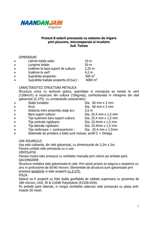 Proiect 8 solarii prevazute cu sisteme de irigare
                        prin picurare, microaspersie si incalzire
                                        Jud. Tulcea


    DIMENSIUNI
•        Latime totala solar:                       10 m
•        Lungime totala:                            50 m
•        Inaltime la bara suport de cultura:        2,25 m
•        Inaltime la varf:                          4.2 m
•        Suprafata acoperita:                       500 m2
•        Suprafata toatala acoperita (8 buc) :       4000 m2

    CARACTERISTICI STRUCTURA METALICA
    Structura unica cu sectiune gotica, asamblata si conceputa sa reziste la vant
    (120km/h) si incarcare din cultura (15kg/mp), confectionata in intregime din otel
    galvanizat (Z 275) cu urmatoarele caracteristici:
•          Stalpi fundatie:                          Dia. 60 mm x 2 mm
•          Arce:                                     Dia. 60 mm x 2 mm
•          Distanta intre ansamblu stalp arc:        2,5 m
•          Bara suport cultura:                      Dia. 25.4 mm x 1,5 mm
•          Tija sustinere bara suport cultura:       Dia. 25.4 mm x 1,5 mm
•          Tija centrala rigidizare:                 Dia: 25.4mm x 1,5 mm
•          Tija laterala rigidizare:                 Dia: 25.4mm x 1,5 mm
•          Tija ranforsare + contravantuire :        Dia. 25.4 mm x 1,5mm
•          Sistemele de prindere a foliei sunt incluse: profil C + Omega

    USA SOLARULUI
    Usa este culisanta, din otel galvanizat, cu dimensiunile de 2,2m x 2m.
    Fiecare unitate este prevazuta cu o usa.
    VENTILATIA
    Fiecare modul este prevazut cu ventilatie manuala prin roluire pe ambele parti.
    GALVANIZARE
    Structura metalica este galvanizata la cald. Prin acest proces se asigura o acoperire cu
    zinc in profunzime de 60-80 microni. Elementele de structura sunt galvanizate prin
    procesul sendzimir si este acoperit cu Z-275.
    FOLIA
    Solarul va fi acoperit cu folie dubla gonflabila de calitate superioara cu grosimea de
    180 microni, UVA, IR & CLEAR Polyetylene (E1526-UVA).
    Pe ambele parti laterale, in lungul ventilatiei solarului este prevazuta cu plasa anti-
    insecte 50 mesh.




                                                                                          1
 