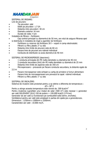 SISTEMUL DE IRIGARE:
    Linii de picurare:
•           Tip picurator: plat
•           Debit pe picurator: 1.7 l/h
•           Distanta intre picuratori: 30 cm
•           Diametru exterior 16 mm
•           Durata de viata: 4 ani
    Instalatia de filtrare – fertilizare:
•           Cap control principal cu diamentrul de 50 mm, are rolul de asigura filtrarea apei
    si distributia in instalatia de irigat a agentilor de fertilizare
•           Fertilizare cu rezervor de fertilizare 30 l – vopsit in camp electrostatic
•           Filtrare cu filtru plastic 2” cu sita
•           Distanta intre liniile de picurare este de 60 cm
•           Fiecare linie de picurare are robinet individual
•           Conducta de distributie va avea diametrul de 40 mm

    SISTEMUL DE MICROASPERSIE (descriere):
•         1 conducta principala din PE inalta densitate cu diametrul de 40 mm
•         2 conducte secundare (linii) din PE inalta densitate cu diametrul de 25 mm
•         Distanta intre liniile de aspersie este de 350 cm
•         Microspersoare – prevazute pe fiecare conducta secundara, la distante egale de
    2.5 m
•         Fiecare microaspersor este echipat cu carlig de prindere si furtun alimentare
•         Fiecare linie de microaspersoare are prevazut la capat robinet individual.
•         Filtrare cu filtru plastic 1” cu sita

    SISTEMUL DE INCALZIRE:
    Sistemul de incalzire este proiectat pentru a se obtine o diferenta de temperatura :
                                           ∆T= 300 C
    Pentru a atinge aceasta temperatura este nevoie de: 300 Kcal/m2
    Pentru incalzirea suprafatei unui modul de solar (500 m2) este necesar 1 generator
    aer cald SOLIDVENT (SLV) 150 de putere = 150.000 kcal/h (174 kw).
    Generator de aer cald cu functionare pe combustibil solid (lemn, brichete).
    Ventilatorul pentru aer cald este amplasat in partea din spate-jos a generatorului.
    Dimensiuni : 1250mm x 1000mm x 2200mm.
    Caracteristici aer cald : 10.000 mc/h.




                                                                                           2
 