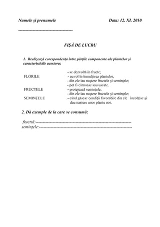 Numele şi prenumele Data: 12. XI. 2010
--------------------------------------
FIŞĂ DE LUCRU
1. Realizează corespondenţa între părţile componente ale plantelor şi
caracteristicile acestora:
- se dezvoltă în fructe;
FLORILE - au rol în înmulţirea plantelor,
- din ele iau naştere fructele şi seminţele;
- pot fi cărnoase sau uscate.
FRUCTELE - protejează seminţele;
- din ele iau naştere fructele şi seminţele;
SEMINŢELE - când găsesc condiţii favorabile din ele încolţesc şi
dau naştere unor plante noi.
2. Dă exemple de la care se consumă:
fructul:-------------------------------------------------------------------
seminţele:-----------------------------------------------------------------
 