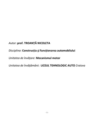 - 1 -
Autor: prof. TROANŢĂ NICOLETA
Disciplina: Construcţia şi funcţionarea automobilului
Unitatea de învăţare: Mecanismul motor
Unitatea de învăţământ: LICEUL TEHNOLOGIC AUTO Craiova
 