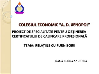 COLEGIUL ECONOMIC “A. D. XENOPOL”COLEGIUL ECONOMIC “A. D. XENOPOL”
PROIECT DE SPECIALITATE PENTRU OBȚINEREA
CERTIFICATULUI DE CALIFICARE PROFESIONALĂ
TEMA: RELAȚIILE CU FURNIZORII
NACA ELENAANDREEA
 