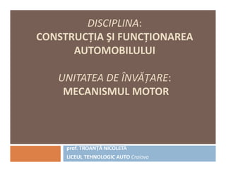 DISCIPLINA:
CONSTRUCŢIA ŞI FUNCŢIONAREA
AUTOMOBILULUI
UNITATEA DE ÎNVĂŢARE:
MECANISMUL MOTORMECANISMUL MOTOR
prof. TROANŢĂ NICOLETA
LICEUL TEHNOLOGIC AUTO Craiova
 