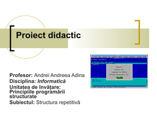 Proiect didactic Profesor:  Andrei Andreea Adina Disciplina:  Informatică Unitatea de învăţare:  Principiile programării structurate Subiectul:  Structura repetitivă 