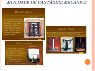 MIJLOACE DE CÂNTĂRIRE MECANICE

                  Balante etalon
                                         MB-A-03/10
                                         MB-
  Sunt aparate de cântarit
de precizie speciala care se
utilizeaza în laboratoare
metrologice pentru
transmiterea unitatii de
masa, respectiv pentru
masa,
                                                                               Balante tehnice
verificarea si elaborarea                                        aparate de cântarit utilizate pentru masuratori de
                                                                  precizie în laboratoare de cercetare si analiza.
                                                                                                          analiza.
maselor etalon.
                                                                  MB-C-12/22
                                                                  MB-                  MB-C-036
                                                                                       MB-                 MB-C-034
                                                                                                           MB-

                                                          7




                   Balante analitice
                                         MB-C-03/02
                                         MB-

    • Sunt aparate de cântarit
    de precizie speciala care
    permit cântariri de materiale                                                                                      9

    în cantitati mici,utilizate în
    laboratoare de cercetare
    si analiza.
       analiza.
    - Cantarirea se face prin
     echilibrarea masei de
    cantarit cu masuri echivalente.
                          echivalente.
                                                      8
 