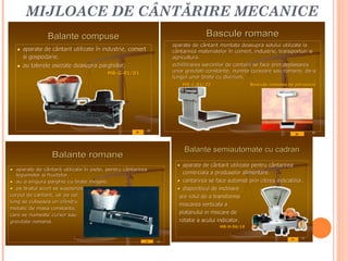 MIJLOACE DE CÂNTĂRIRE MECANICE
                 Balante compuse                                                        Bascule romane
                                                                      -   aparate de cântarit montate deasupra solului utilizate la
      aparate de cântarit utilizate în industrie, comert
                                        industrie,                        cântarirea materialelor în comert, industrie, transporturi si
                                                                                                       comert, industrie,
       si gospodarie.
          gospodarie.                                                     agricultura.
                                                                          agricultura.
      au talerele asezate deasupra parghiilor.
                                       parghiilor.                    -   echilibrarea sarcinilor de cantarit se face prin deplasarea
                                          MB-G-01/01
                                          MB-                             unor greutati constante, numite cursoare sau romane, de-a
                                                                                        constante,                         romane, de-
                                                                          lungul unor brate cu diviziuni.
                                                                                                 diviziuni.
                                                                              MB-L-01/23
                                                                              MB-                          Bascula romana de persoane




                                                            10
                                                                                                                                       12




                                                                               Balante semiautomate cu cadran
                  Balante romane
                                                                            • aparate de cântarit utilizate pentru cântarirea
• aparate de cântarit utilizate în piete, pentru cântarirea
                                    piete,
   legumelor si fructelor.
                fructelor.
                                                                               comerciala a produselor alimentare.
                                                                                                         alimentare.
• au o singura parghie cu brate inegale.
                                   inegale.                                 • cantarirea se face automat prin citirea indicatiilor.
                                                                                                                      indicatiilor.
• pe bratul scurt se suspenda                                               • dispozitivul de inclinare
corpul de cantarit, iar pe cel
          cantarit,                                                          are rolul de a transforma
lung se culiseaza un cilindru
                                                                             miscarea verticala a
metalic de masa constanta,
                  constanta,
care se numeste cursor sau
                                                                             platanului in miscare de
greutate romana.
         romana.                                                             rotatie a acului indicator.
                                                                                              MB-H-06/10
                                                                                              MB-

                                                                                                                                  13
                                                                 11
 