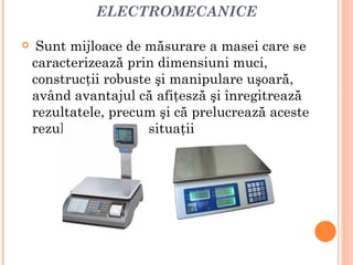 ELECTROMECANICE

    Sunt mijloace de măsurare a masei care se
    caracterizează prin dimensiuni muci,
    construcţii robuste şi manipulare uşoară,
    având avantajul că afiţesză şi înregitrează
    rezultatele, precum şi că prelucrează aceste
    rezultate în unele situaţii
 