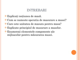 INTREBARI
 Explicaţi noţiunea de masă.
 Cum se numeste operatia de masurare a masei?

 Care este unitatea de masura pentru masa?

 Explicate principiul de masurare a maselor.

 Enumeraţi elementele componente ale
  mijloacelor pentru măsurarea masei.
 