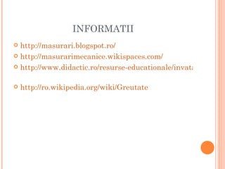 INFORMATII
 http://masurari.blogspot.ro/
 http://masurarimecanice.wikispaces.com/

 http://www.didactic.ro/resurse-educationale/invatamant-pro


   http://ro.wikipedia.org/wiki/Greutate
 