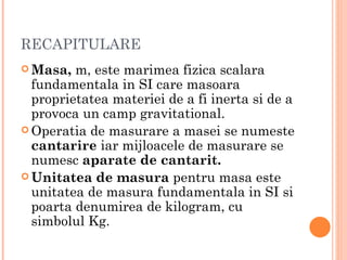 RECAPITULARE
 Masa,  m, este marimea fizica scalara
  fundamentala in SI care masoara
  proprietatea materiei de a fi inerta si de a
  provoca un camp gravitational.
 Operatia de masurare a masei se numeste
  cantarire iar mijloacele de masurare se
  numesc aparate de cantarit.
 Unitatea de masura pentru masa este
  unitatea de masura fundamentala in SI si
  poarta denumirea de kilogram, cu
  simbolul Kg.
 