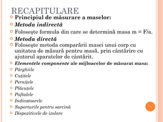 RECAPITULARE
 Principiul de măsurare a maselor:
 Metoda indirectă
 Foloseşte formula din care se determină masa m = F/a.
 Metoda directă
 Foloseşte metoda comparării masei unui corp cu
  unitatea de măsură pentru masă, prin cântărire cu
  ajutorul aparatelor de cântărit.
   Elementele componente ale mijloacelor de măsurat masa:
   Pârghiile
   Cuţitele
   Perniţele
   Plăcuţele
   Paftalele
   Indicatoarele
   Suporturile pentru sarcină
   Dispozitivele de izolare
 