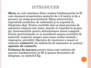 INTRODUCER
•   Masa, m, este marimea fizica scalara fundamentala in SI
    care masoara proprietatea materiei de a fi inerta si de a
    provoca un camp gravitational. Masa materialului
    reprezintă cantitatea de substanţă şi se exprimă în
    kilograme (kg). Pentru cantităţi mici şi când precizia de
    măsurare impusă este mare, masele se exprimă în grame
    (g). Instrumentele pentru determinarea masei compară
    forţele gravitaţionale ce se manifestă asupra cantităţii de
    material, respectiv asupra unor mase etalon (numite,
    impropriu, greutăţi). Operatia de masurare a masei se
    numeste cantarire iar mijloacele de masurare se numesc
    aparate de cantarit.
•   Unitatea de masura pentru masa este unitatea de
    masura fundamentala in SI si poarta denumirea de
    kilogram, cu simbolul Kg.
 