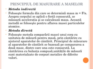 PRINCIPIUL DE MASURARE A MASELOR
•   Metoda indirectă
•   Foloseşte formula din care se determină masa m = F/a.
    Asupra corpului se aplică o forţă cunoscută, se
    măsoară acceleraţia şi se calculează masa. Această
    metodă se foloseşte pentru aflarea masei particulelor
    atomice.
•   Metoda directă
•   Foloseşte metoda comparării masei unui corp cu
    unitatea de măsură pentru masă, prin cântărire cu
    ajutorul aparatelor de cântărit. Principiul de măsurare
    al aparatelor de cântărit se bazează pe compararea a
    două mase, dintre care una este cunoscută. La
    cântărirea cu balanţa compusă,unităţile de măsură
    sunt materialzate de corpuri metalice de diferite
    valori.
 