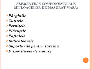 ELEMENTELE COMPONENTE ALE
    MIJLOACELOR DE MĂSURAT MASA:

 Pârghiile

 Cuţitele

 Perniţele

 Plăcuţele

 Paftalele

 Indicatoarele

 Suporturile pentru sarcină
 Dispozitivele de izolare
 
