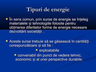 Tipuri de energie
   În sens comun, prin surse de energie se înţeleg
    materialele și tehnologiile folosite pentru
    obţinerea diferitelor forme de energie necesare
    dezvoltării societăţii .

   Aceste surse trebuie să se găsească în cantită ți
    corespunzătoare și să fie :
                     exploatabile
        convenabil din punct de vedere tehnic,
        economic și al unei perspective durabile.
 