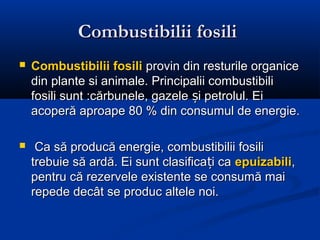 Combustibilii fosili
   Combustibilii fosili provin din resturile organice
    din plante si animale. Principalii combustibili
    fosili sunt :cărbunele, gazele și petrolul. Ei
    acoperă aproape 80 % din consumul de energie.

    Ca să producă energie, combustibilii fosili
    trebuie să ardă. Ei sunt clasificați ca epuizabili,
    pentru că rezervele existente se consumă mai
    repede decât se produc altele noi.
 