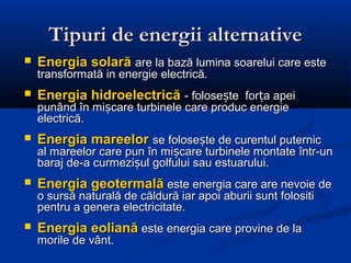 Tipuri de energii alternative
   Energia solară are la bază lumina soarelui care este
    transformată in energie electrică.
   Energia hidroelectrică - folosește forța apei
    punând în mișcare turbinele care produc energie
    electrică.
   Energia mareelor se folosește de curentul puternic
    al mareelor care pun în mișcare turbinele montate într-un
    baraj de-a curmezișul golfului sau estuarului.
   Energia geotermală este energia care are nevoie de
    o sursă naturală de căldură iar apoi aburii sunt folositi
    pentru a genera electricitate.
   Energia eoliană este energia care provine de la
    morile de vânt.
 
