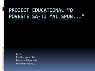 PROIECT EDUCATIONAL “O
POVESTE SA-TI MAI SPUN...”
G.P.N
Prof inv prescolar
MalancaAdina Iulia
Ianuarie-mai 2023
 