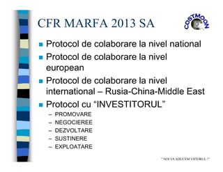 CFR MARFA 2013 SA
 Protocol de colaborare la nivel national
 Protocol de colaborare la nivel
european
 Protocol de colaborare la nivel
international – Rusia-China-Middle East
 Protocol cu “INVESTITORUL”
– PROMOVARE
– NEGOCIEREE
– DEZVOLTARE
– SUSTINERE
– EXPLOATARE
“ NOI VAADUCEM VIITORUL !”
 