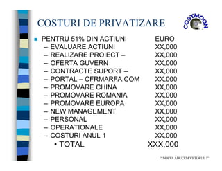 COSTURI DE PRIVATIZARE
 PENTRU 51% DIN ACTIUNI EURO
– EVALUARE ACTIUNI XX,000
– REALIZARE PROIECT – XX,000
– OFERTA GUVERN XX,000
– CONTRACTE SUPORT – XX,000
– PORTAL – CFRMARFA.COM XX,000
– PROMOVARE CHINA XX,000
– PROMOVARE ROMANIA XX,000
– PROMOVARE EUROPA XX,000
– NEW MANAGEMENT XX,000
– PERSONAL XX,000
– OPERATIONALE XX,000
– COSTURI ANUL 1 XX,000
• TOTAL XXX,000
“ NOI VAADUCEM VIITORUL !”
 